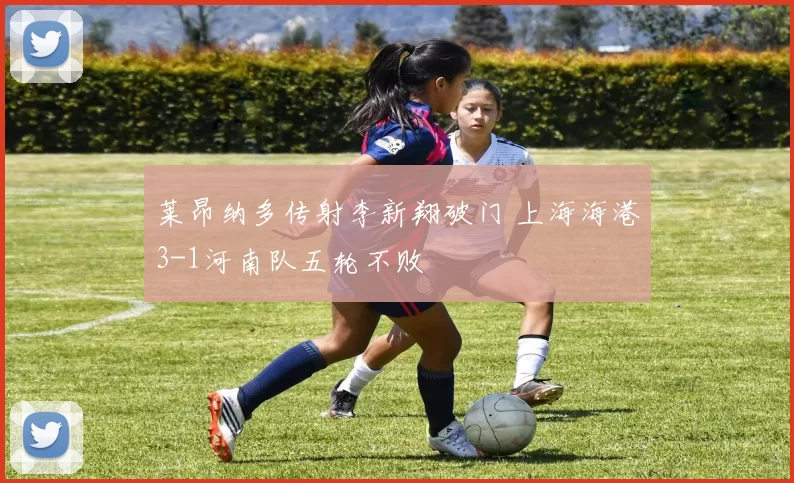 莱昂纳多传射李新翔破门 上海海港3-1河南队五轮不败