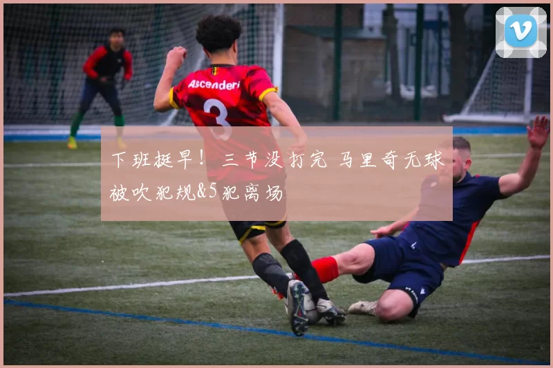 下班挺早！三节没打完 马里奇无球被吹犯规&5犯离场