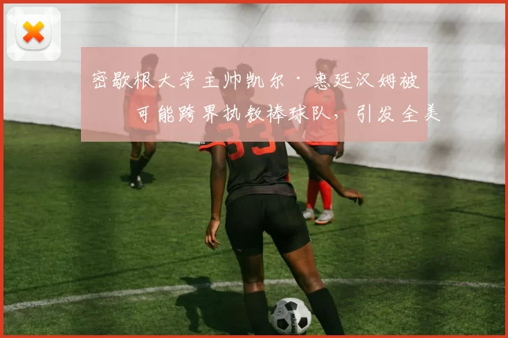 密歇根大学主帅凯尔·惠廷汉姆被传可能跨界执教棒球队，引发全美体坛热议