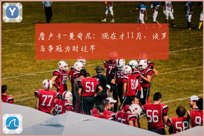 詹卢卡-曼奇尼：现在才11月，谈罗马争冠为时过早