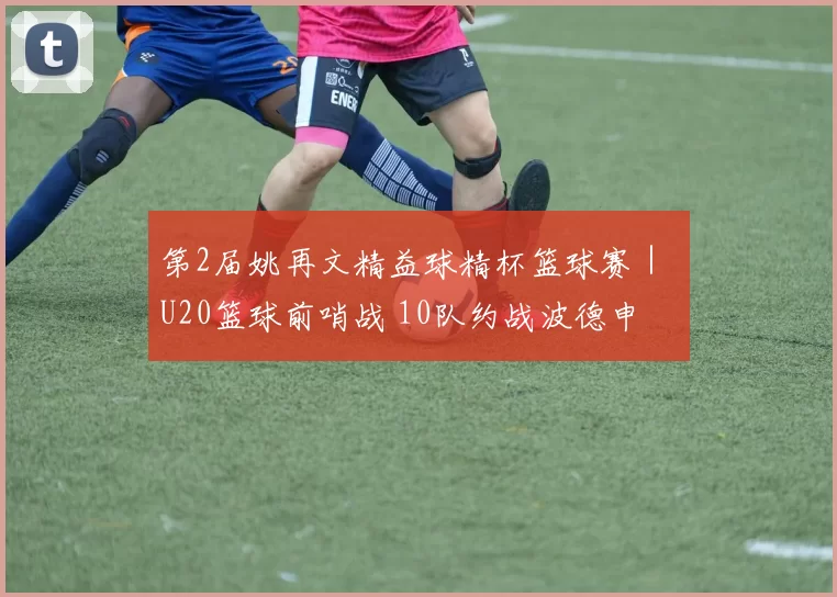 第2届姚再文精益球精杯篮球赛｜ U20篮球前哨战 10队约战波德申
