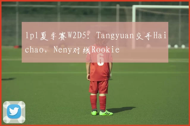 lpl夏季赛W2D5：Tangyuan交手Haichao，Neny对线Rookie