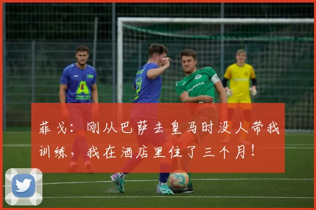 菲戈：刚从巴萨去皇马时没人带我训练，我在酒店里住了三个月！