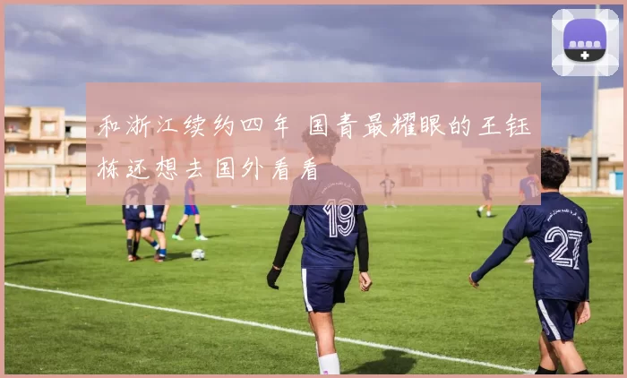 和浙江续约四年 国青最耀眼的王钰栋还想去国外看看