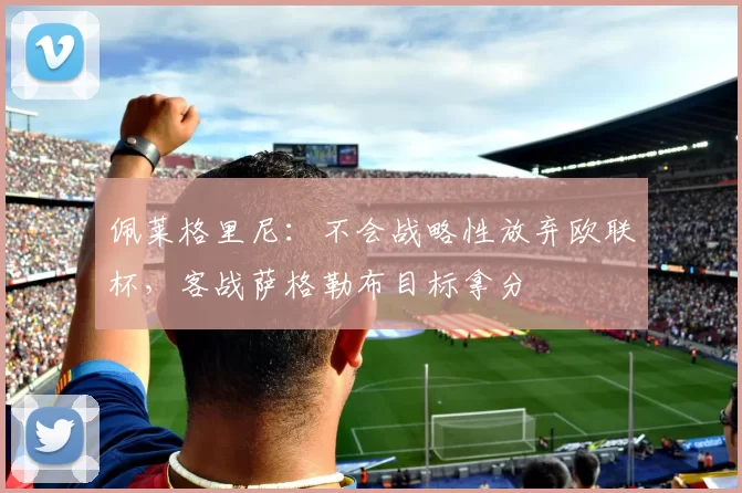 佩莱格里尼：不会战略性放弃欧联杯，客战萨格勒布目标拿分