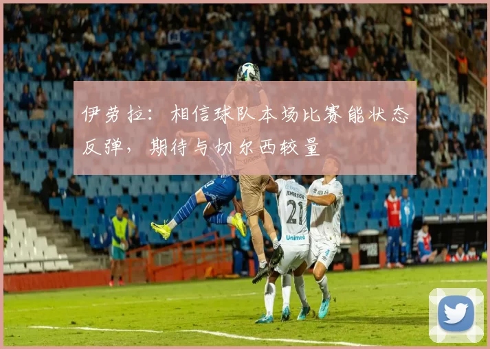 伊劳拉：相信球队本场比赛能状态反弹，期待与切尔西较量