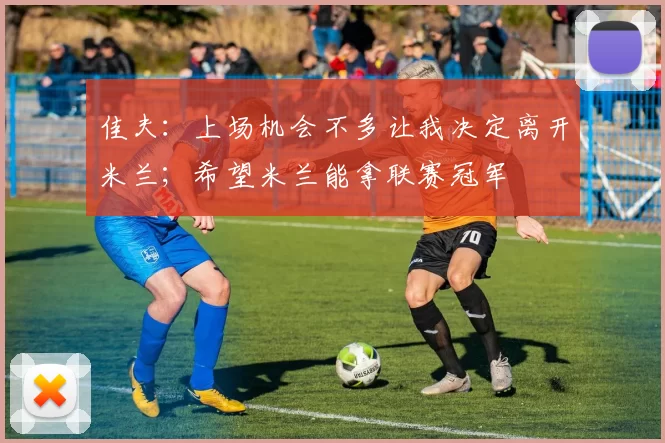 佳夫：上场机会不多让我决定离开米兰；希望米兰能拿联赛冠军