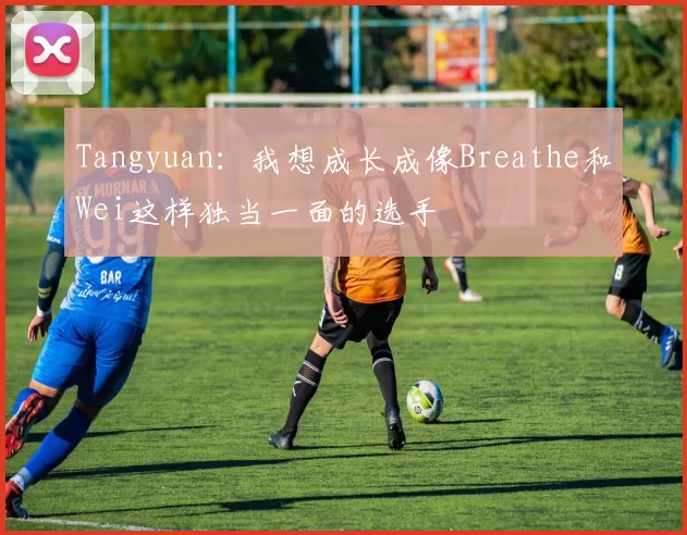 Tangyuan：我想成长成像Breathe和Wei这样独当一面的选手