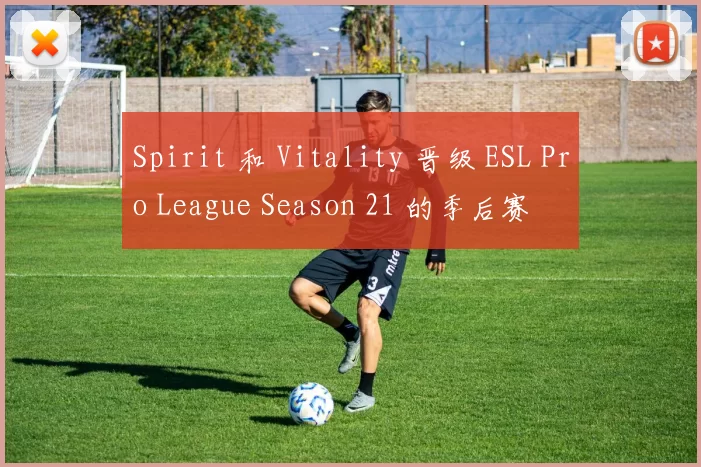Spirit 和 Vitality 晋级 ESL Pro League Season 21 的季后赛
