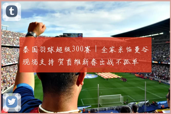 泰国羽球超级300赛｜全家亲临曼谷现场支持 贺首维新春出战不孤单