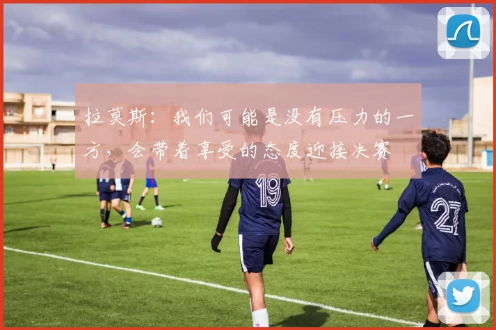 拉莫斯：我们可能是没有压力的一方，会带着享受的态度迎接决赛