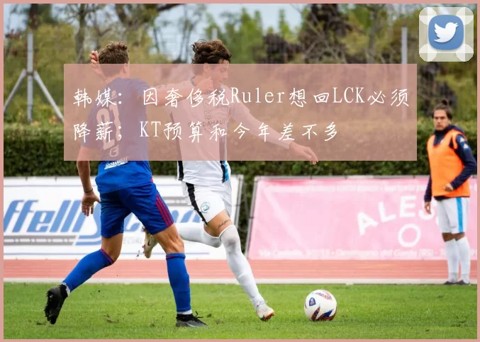韩媒：因奢侈税Ruler想回LCK必须降薪；KT预算和今年差不多