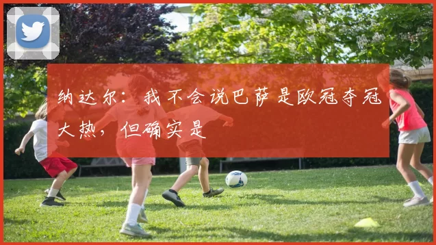 纳达尔：我不会说巴萨是欧冠夺冠大热，但确实是