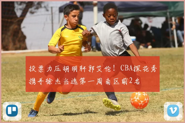 投票力压胡明轩郭艾伦！CBA探花秀携手徐杰当选第一周南区前2名