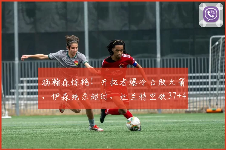杨瀚森惊艳！开拓者爆冷击败火箭，伊森绝杀超时，杜兰特空砍37+4