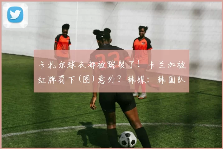 卡扎尔球衣都被踹裂了！卡兰加被红牌罚下(图)意外？韩媒：韩国队点球大战遭中国球迷嘘声 全场为沙特加油中超前瞻：京沪大战火爆上演 泰山争首胜海港盼零封