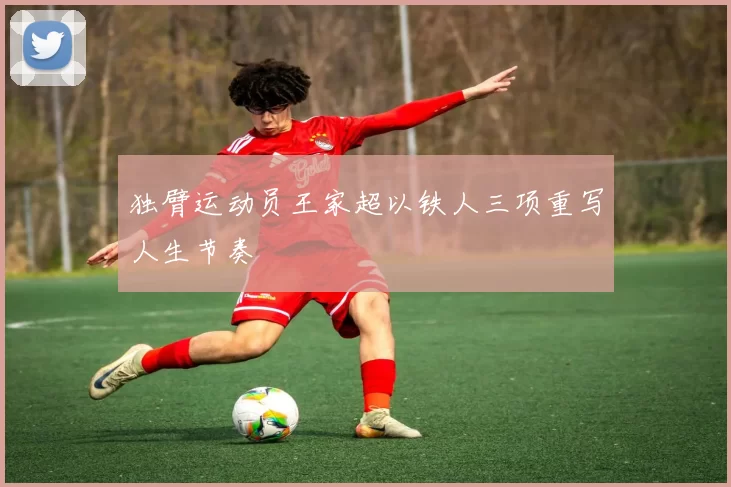 独臂运动员王家超以铁人三项重写人生节奏