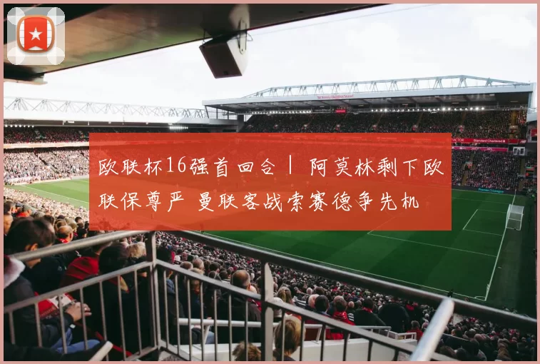 欧联杯16强首回合｜ 阿莫林剩下欧联保尊严 曼联客战索赛德争先机