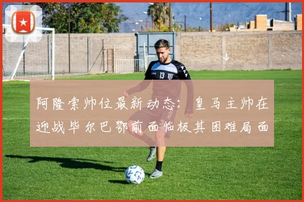 阿隆索帅位最新动态：皇马主帅在迎战毕尔巴鄂前面临极其困难局面