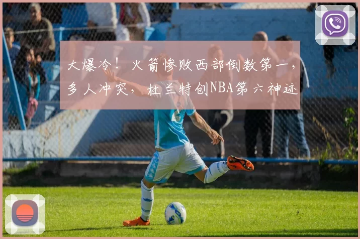 大爆冷！火箭惨败西部倒数第一，多人冲突，杜兰特创NBA第六神迹