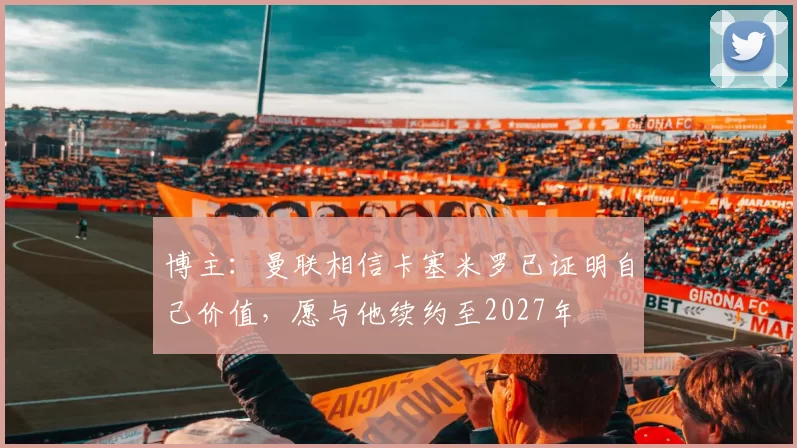 博主：曼联相信卡塞米罗已证明自己价值，愿与他续约至2027年