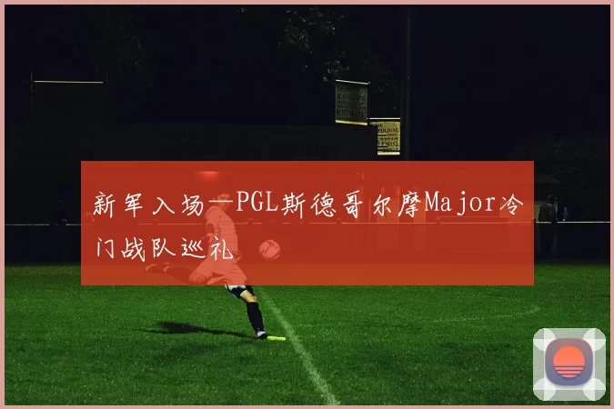 新军入场—PGL斯德哥尔摩Major冷门战队巡礼