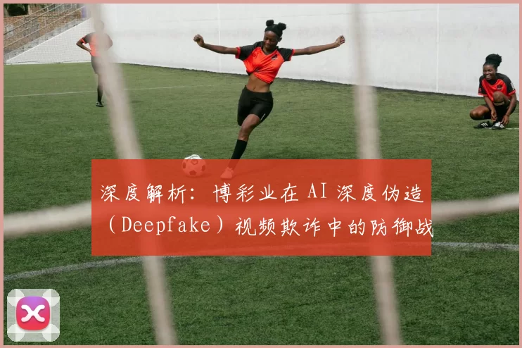 深度解析：博彩业在 AI 深度伪造（Deepfake）视频欺诈中的防御战。（深度拆解：博彩业如何对抗 AI 深度伪造视频诈骗）