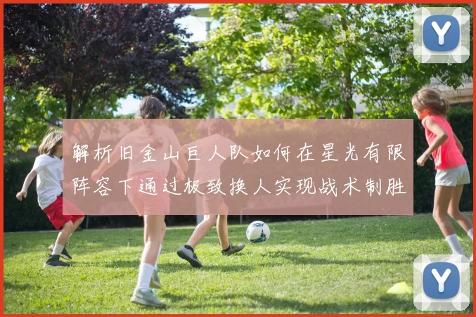 解析旧金山巨人队如何在星光有限阵容下通过极致换人实现战术制胜