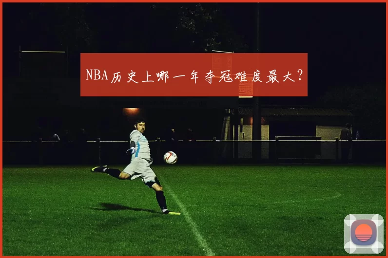 NBA历史上哪一年夺冠难度最大？