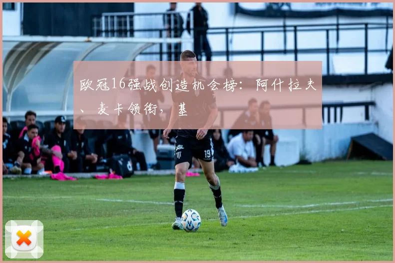 欧冠16强战创造机会榜：阿什拉夫、麦卡领衔，基