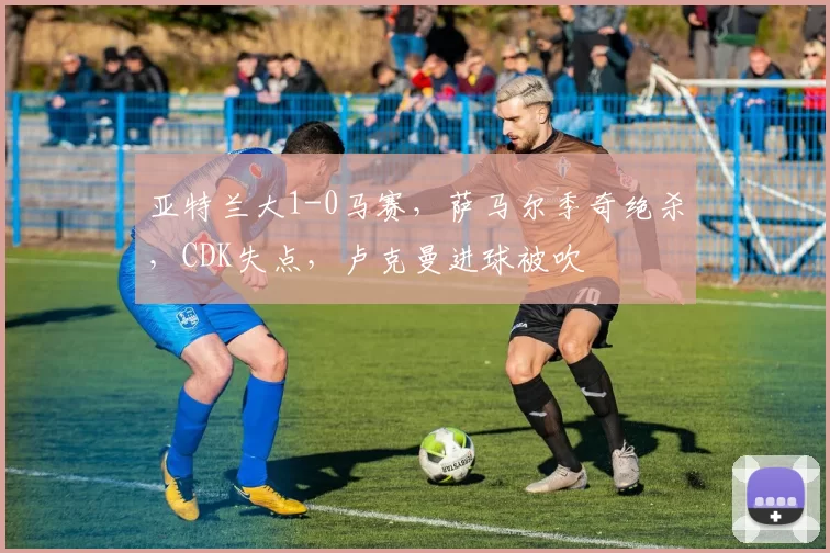 亚特兰大1-0马赛，萨马尔季奇绝杀，CDK失点，卢克曼进球被吹