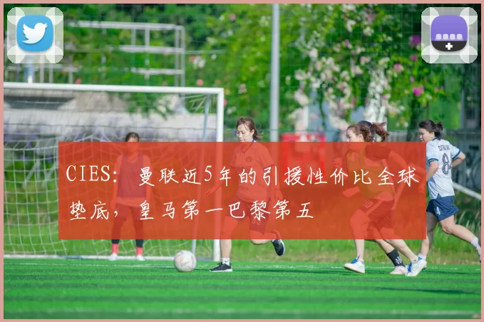 CIES：曼联近5年的引援性价比全球垫底，皇马第一巴黎第五