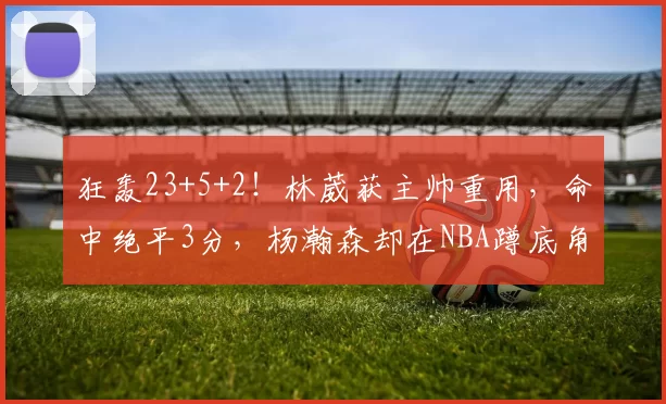 狂轰23+5+2！林葳获主帅重用，命中绝平3分，杨瀚森却在NBA蹲底角