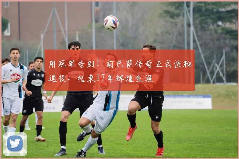 用冠军告别！前巴萨传奇正式挂靴退役，结束17年辉煌生涯