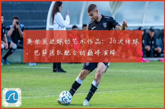 奥尔莫进球的艺术作品：26次传球，巴萨团队配合的巅峰演绎