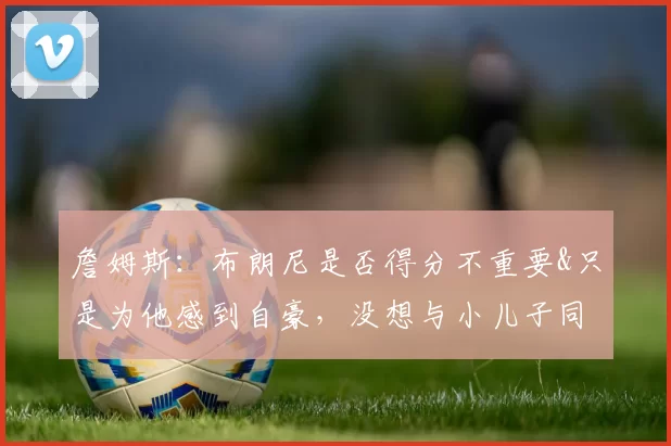 詹姆斯：布朗尼是否得分不重要&只是为他感到自豪，没想与小儿子同场竞技