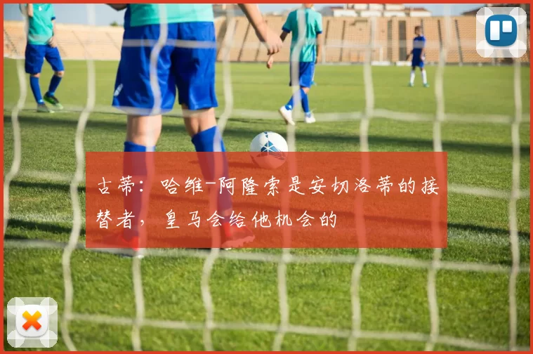 古蒂：哈维-阿隆索是安切洛蒂的接替者，皇马会给他机会的