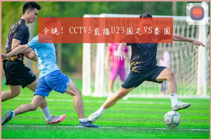 今晚！CCTV5直播U23国足VS泰国