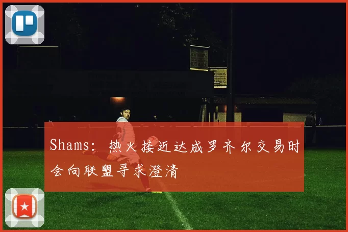 Shams：热火接近达成罗齐尔交易时会向联盟寻求澄清