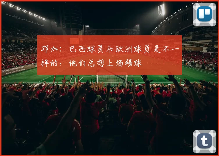 邓加：巴西球员和欧洲球员是不一样的，他们总想上场踢球