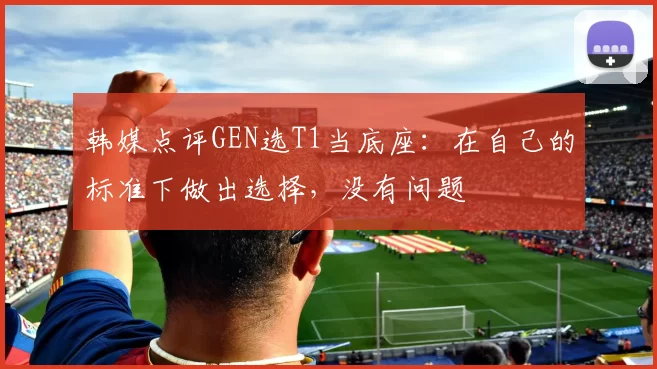 韩媒点评GEN选T1当底座：在自己的标准下做出选择，没有问题