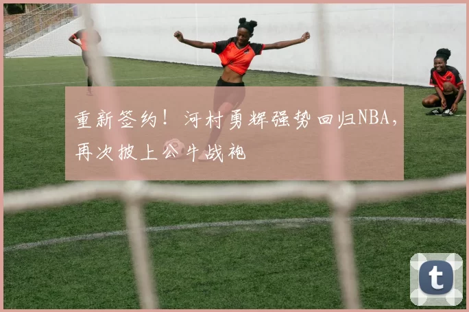 重新签约！河村勇辉强势回归NBA，再次披上公牛战袍
