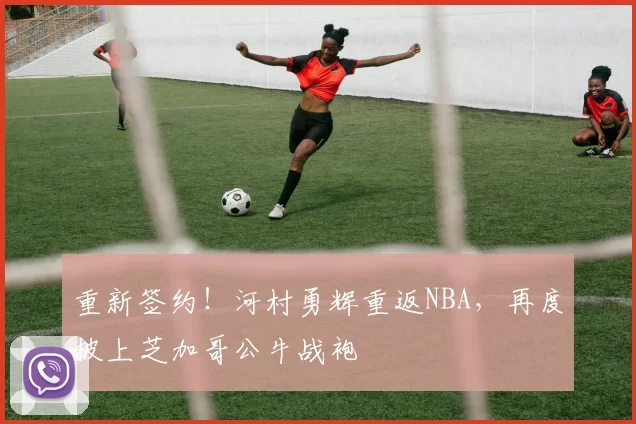 重新签约！河村勇辉重返NBA，再度披上芝加哥公牛战袍