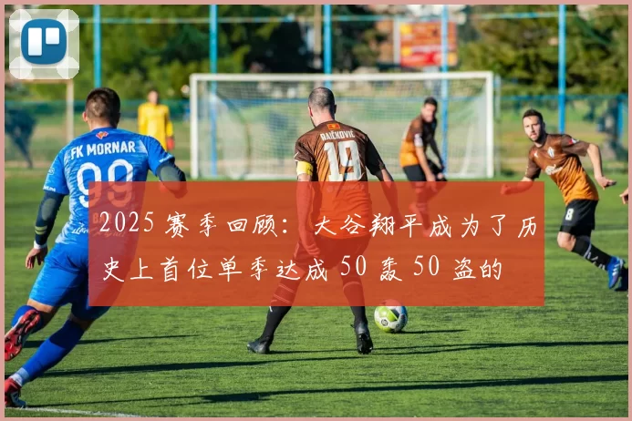 2025 赛季回顾：大谷翔平成为了历史上首位单季达成 50 轰 50 盗的球员