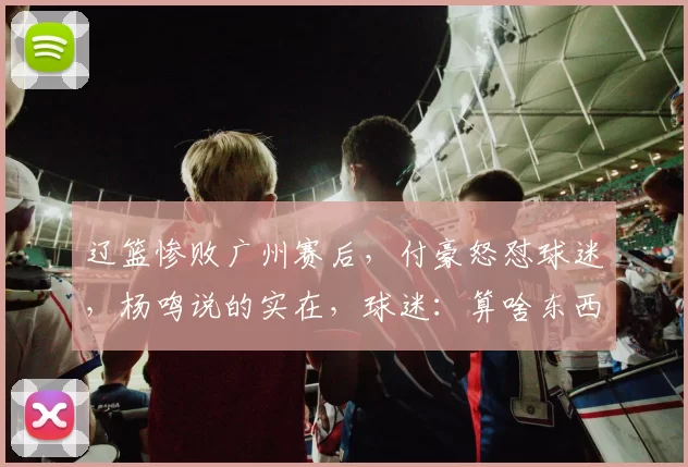 辽篮惨败广州赛后，付豪怒怼球迷，杨鸣说的实在，球迷：算啥东西