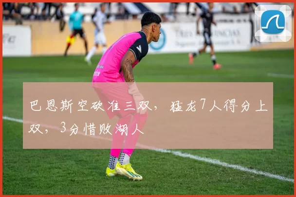 巴恩斯空砍准三双，猛龙7人得分上双，3分惜败湖人