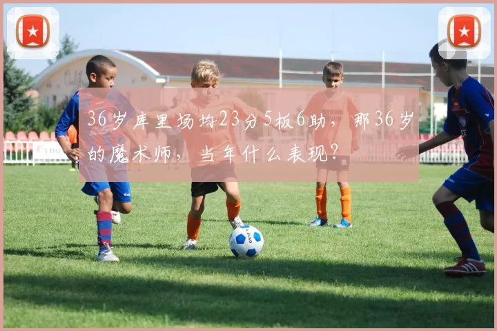 36岁库里场均23分5板6助，那36岁的魔术师，当年什么表现？